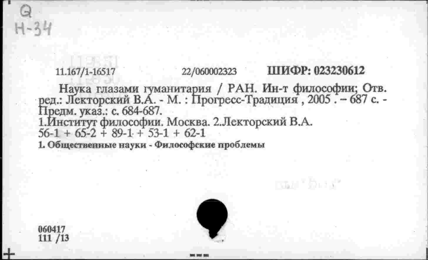 ﻿э
11.167/1-16517	22/060002323 ШИФР: 023230612
Наука глазами гуманитария / РАН. Ин-т философии; Отв. ред.: Лекторский В.А. - М.: Прогресс-Традиция , 2005 . - 687 с. -Предм. указ.: с. 684-687.
1.Институт философии. Москва. 2.Лекторский В.А.
56-1 + 65-2 + 89-1 + 53-1 + 62-1
1. Общественные науки - Философские проблемы
060417
111 /13